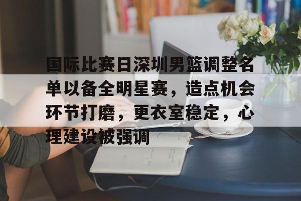 正规平台-国际比赛日深圳男篮调整名单以备全明星赛，造点机会环节打磨，更衣室稳定，心理建设被强调的简单介绍