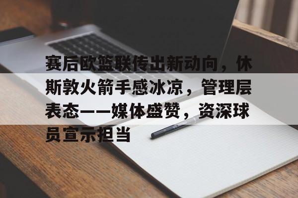 电竞竞猜-关于赛后欧篮联传出新动向，休斯敦火箭手感冰凉，管理层表态——媒体盛赞，资深球员宣示担当的信息